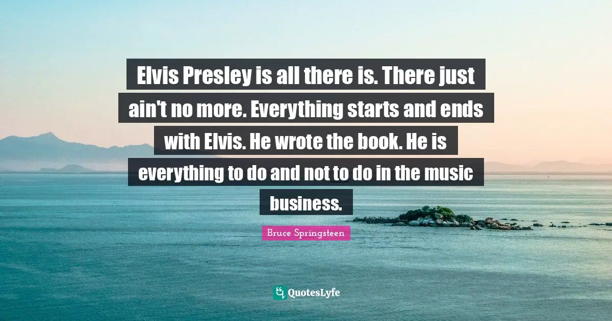 Elvis Presley is all there is. There just ain't no more. Everything starts and ends with Elvis. He wrote the book. He is everything to do and not to do in the music business.