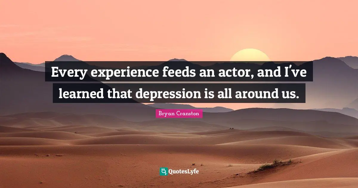 Every experience feeds an actor, and I've learned that depression is all around us.