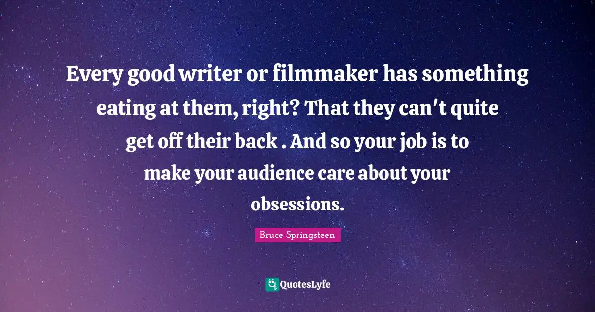Every good writer or filmmaker has something eating at them, right? That they can't quite get off their back . And so your job is to make your audience care about your obsessions.