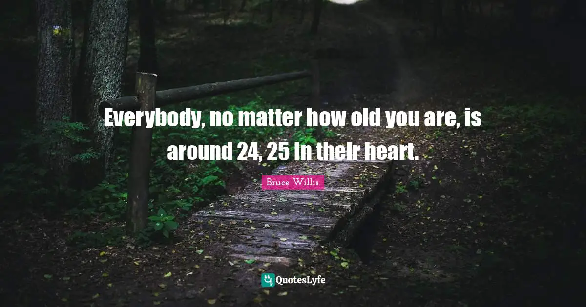 Everybody, no matter how old you are, is around 24, 25 in their heart.