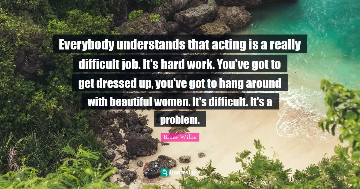 Everybody understands that acting is a really difficult job. It's hard work. You've got to get dressed up, you've got to hang around with beautiful women. It's difficult. It's a problem.