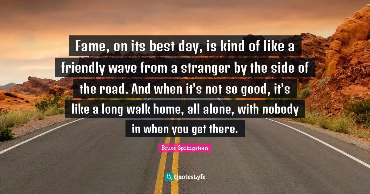 Fame, on its best day, is kind of like a friendly wave from a stranger by the side of the road. And when it's not so good, it's like a long walk home, all alone, with nobody in when you get there.