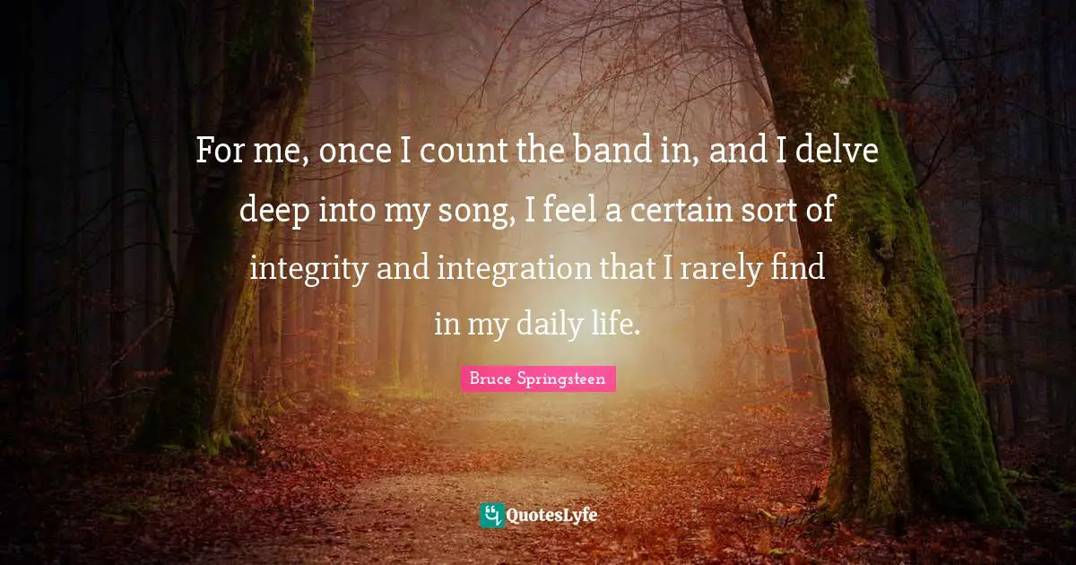 For me, once I count the band in, and I delve deep into my song, I feel a certain sort of integrity and integration that I rarely find in my daily life.