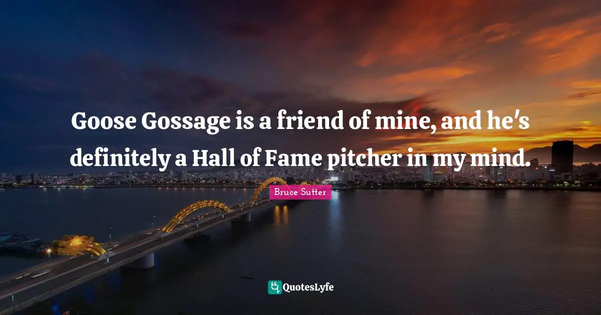 Goose Gossage is a friend of mine, and he's definitely a Hall of Fame pitcher in my mind.