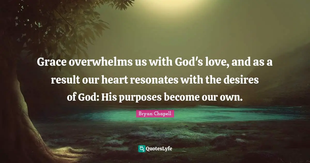 Grace overwhelms us with God's love, and as a result our heart resonates with the desires of God: His purposes become our own.