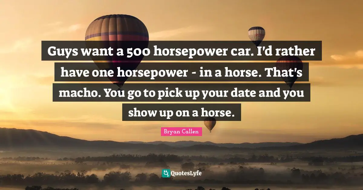 Bryan Callen Quotes: "Guys want a 500 horsepower car. I'd rather have one horsepower - in a horse. That's macho. You go to pick up your date and you show up on a horse."