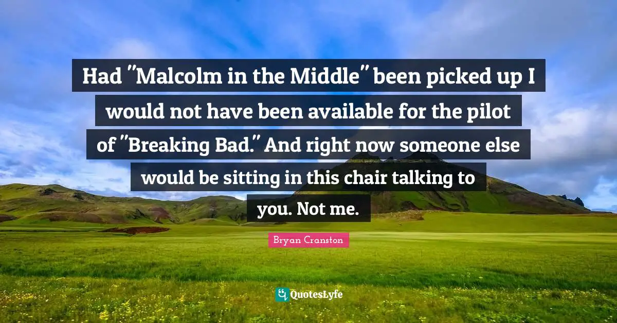 Had "Malcolm in the Middle" been picked up I would not have been available for the pilot of "Breaking Bad." And right now someone else would be sitting in this chair talking to you. Not me.