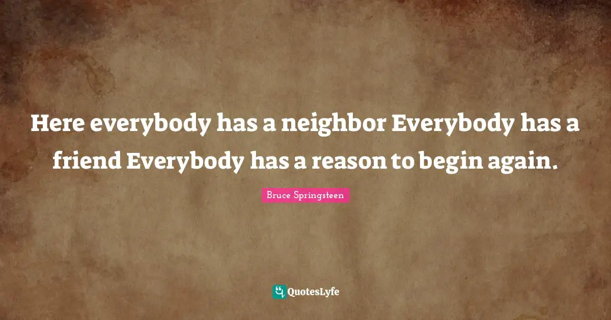 Here everybody has a neighbor Everybody has a friend Everybody has a reason to begin again.