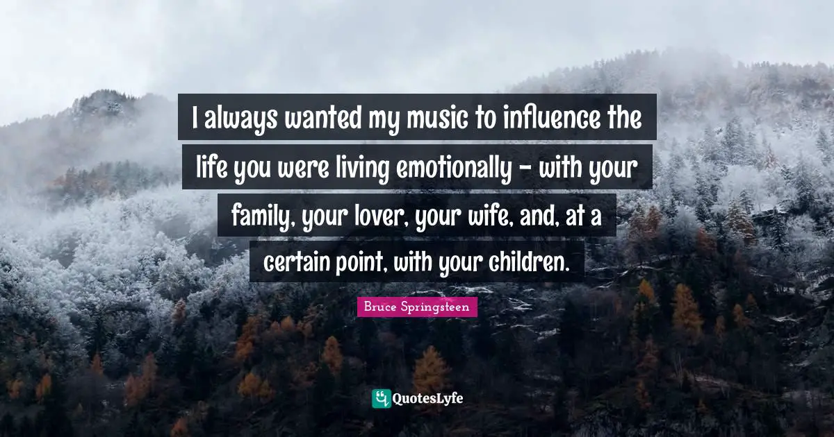 I always wanted my music to influence the life you were living emotionally - with your family, your lover, your wife, and, at a certain point, with your children.