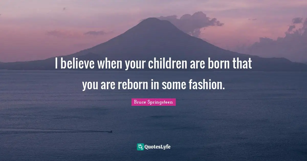 I believe when your children are born that you are reborn in some fashion.