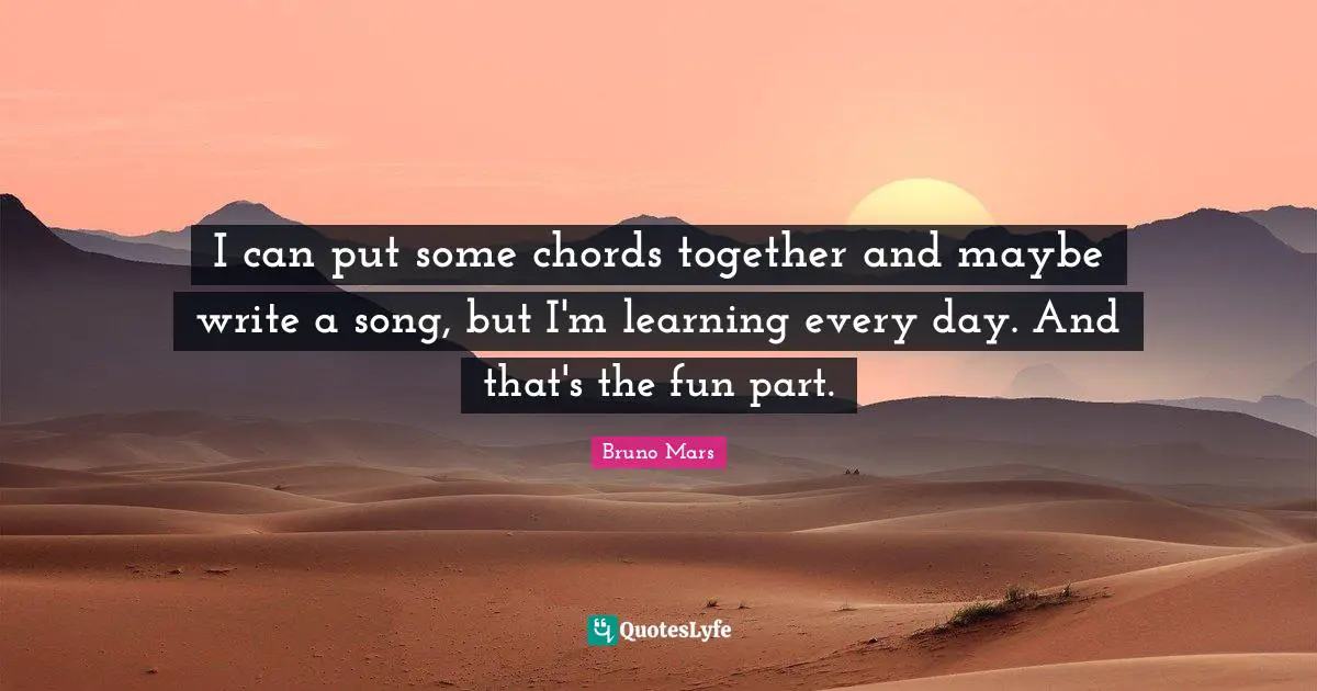 I can put some chords together and maybe write a song, but I'm learning every day. And that's the fun part.
