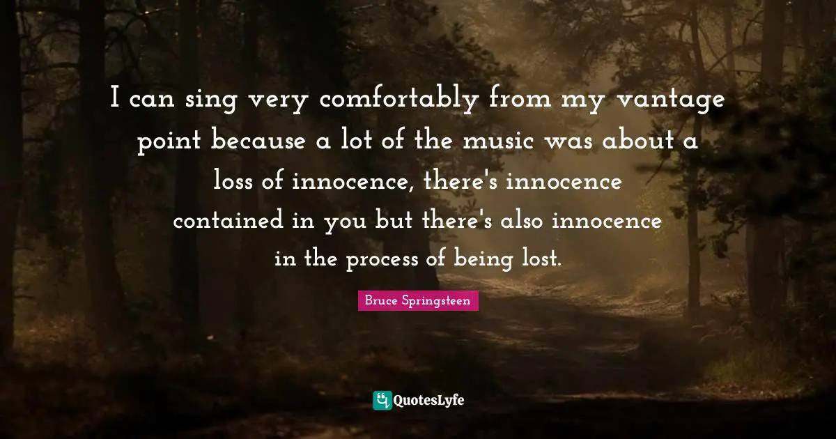 I can sing very comfortably from my vantage point because a lot of the music was about a loss of innocence, there's innocence contained in you but there's also innocence in the process of being lost.