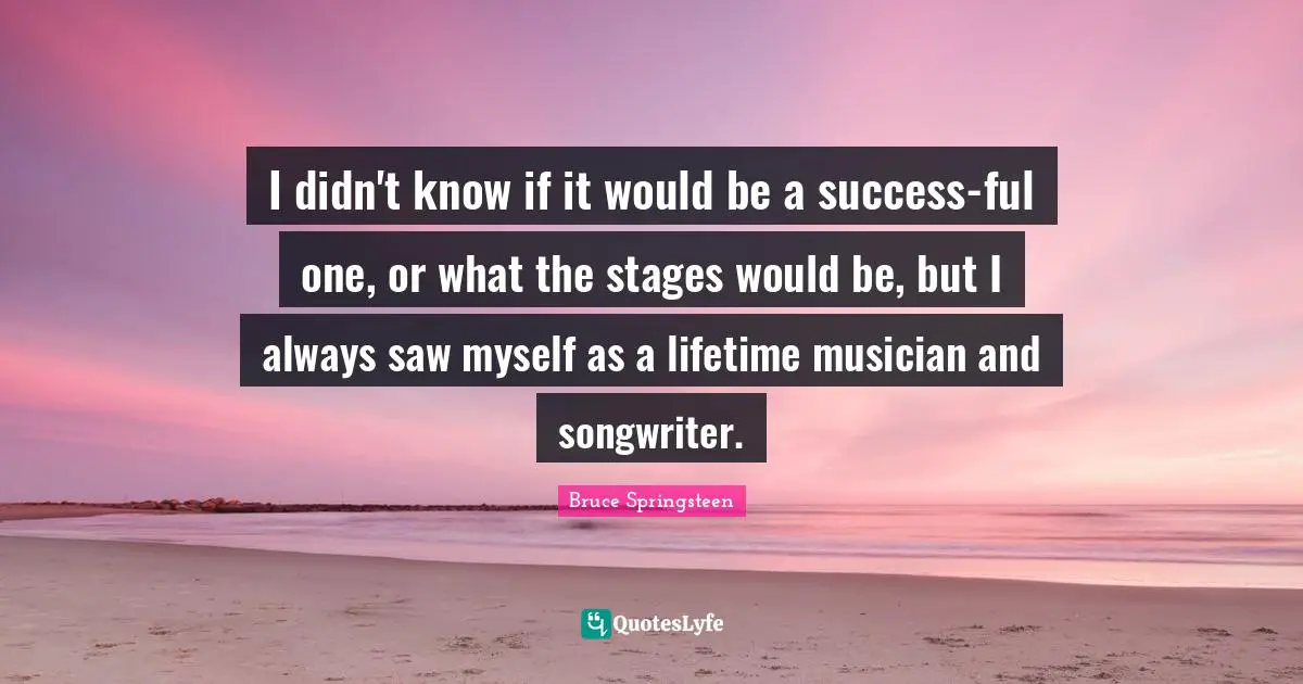 I didn't know if it would be a success-ful one, or what the stages would be, but I always saw myself as a lifetime musician and songwriter.