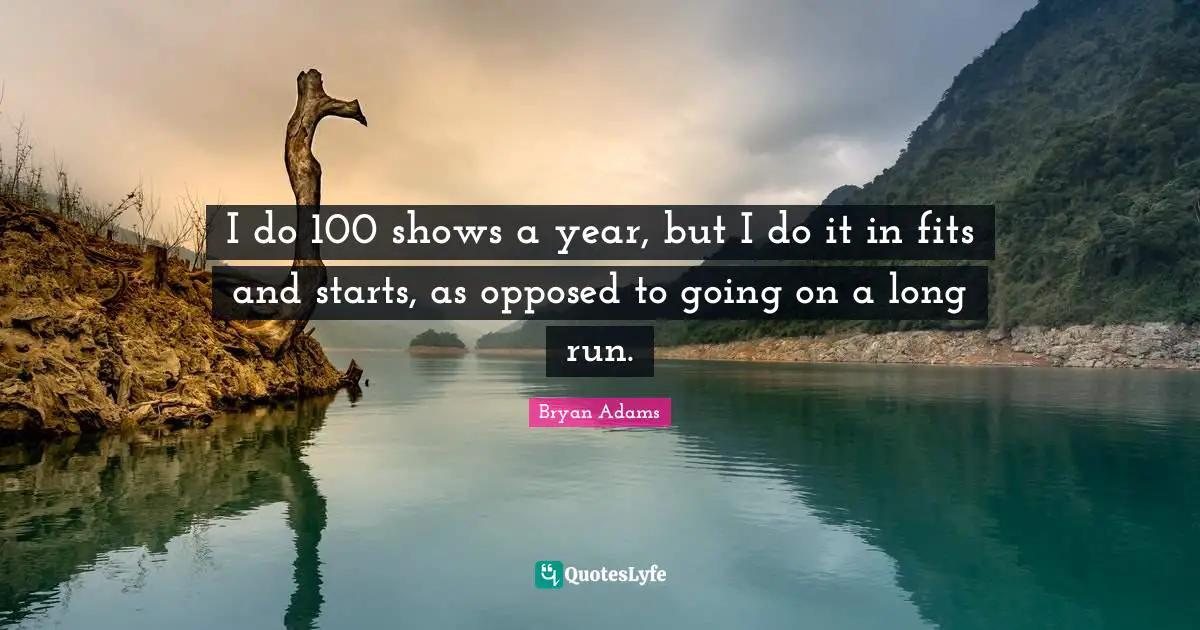 I do 100 shows a year, but I do it in fits and starts, as opposed to going on a long run.