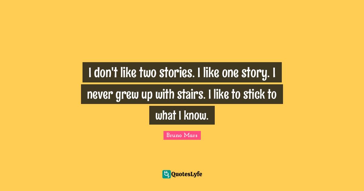 I don't like two stories. I like one story. I never grew up with stairs. I like to stick to what I know.