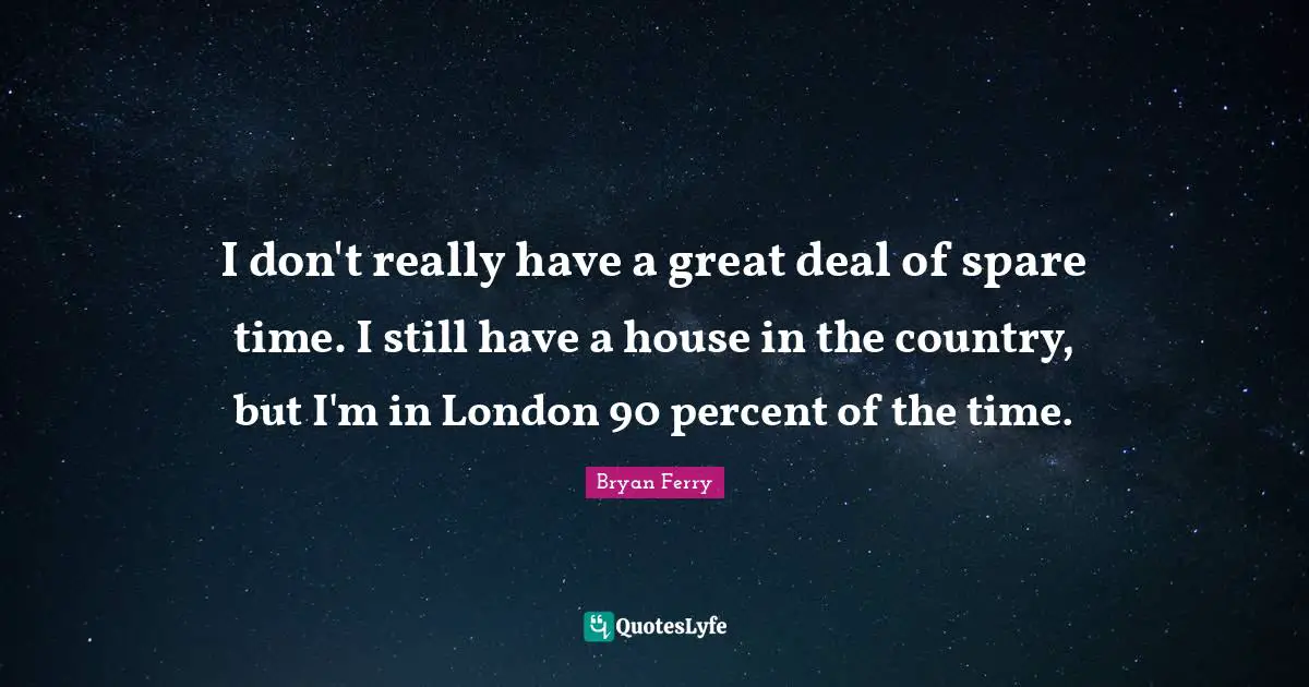 I don't really have a great deal of spare time. I still have a house in the country, but I'm in London 90 percent of the time.