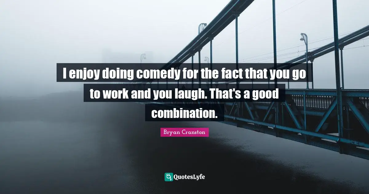 I enjoy doing comedy for the fact that you go to work and you laugh. That's a good combination.