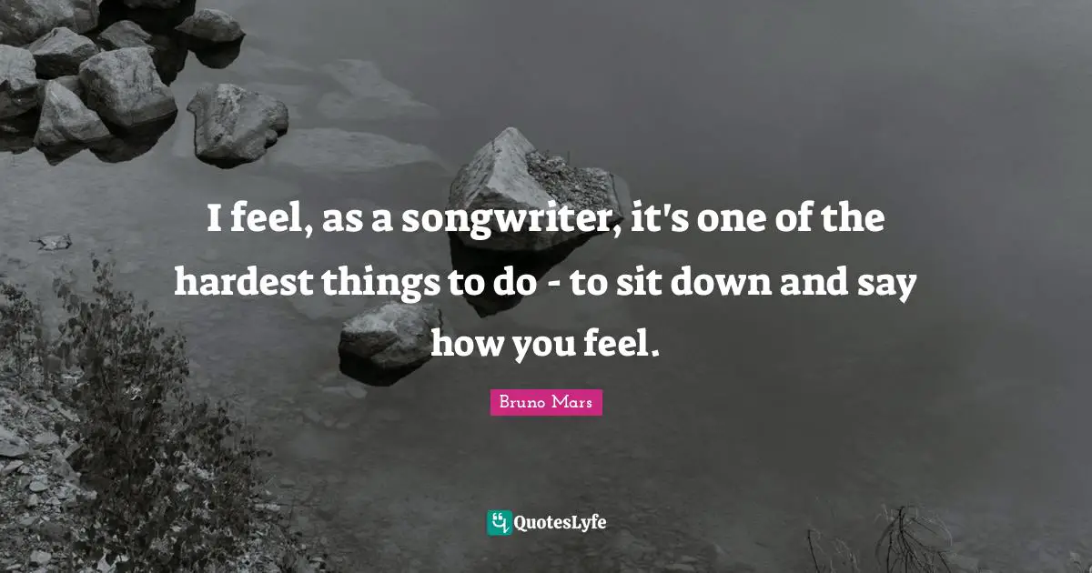 I feel, as a songwriter, it's one of the hardest things to do - to sit down and say how you feel.