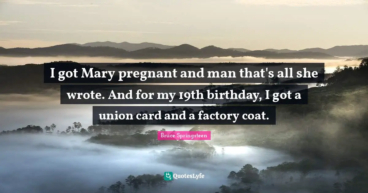 I got Mary pregnant and man that's all she wrote. And for my 19th birthday, I got a union card and a factory coat.