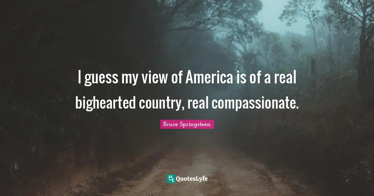 I guess my view of America is of a real bighearted country, real compassionate.