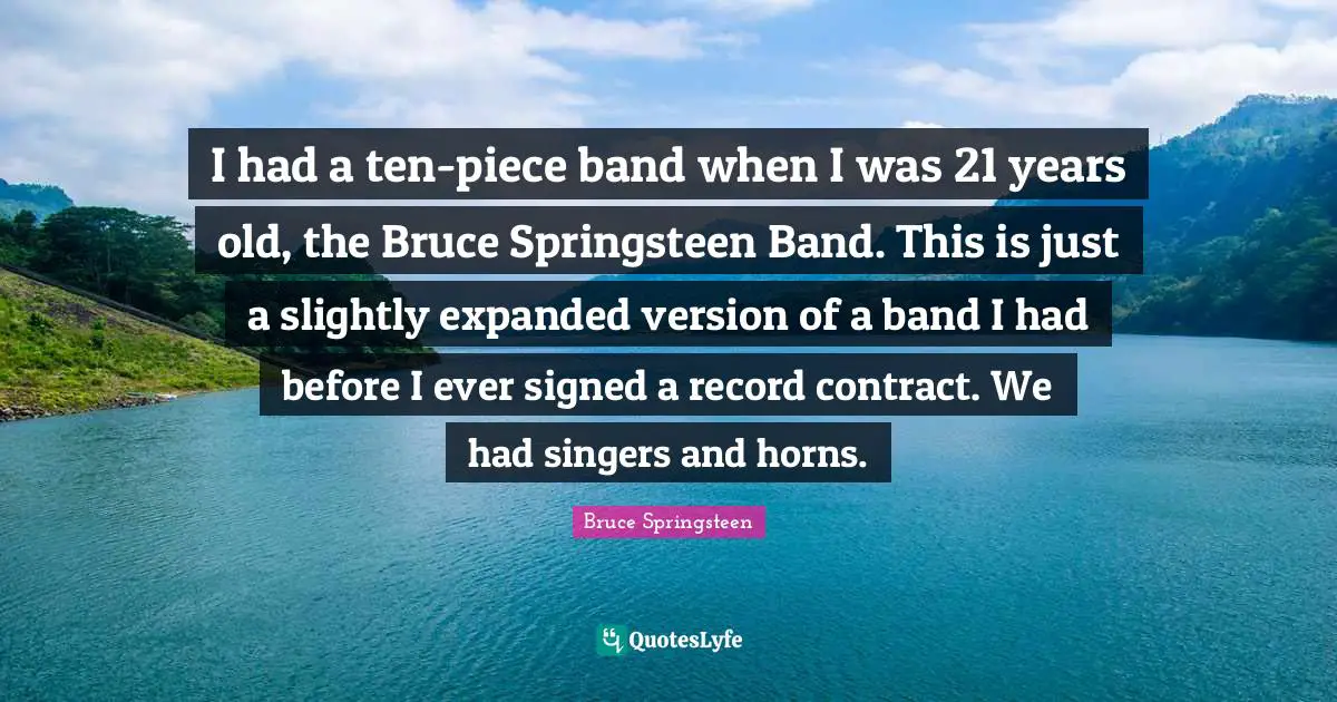 I had a ten-piece band when I was 21 years old, the Bruce Springsteen Band. This is just a slightly expanded version of a band I had before I ever signed a record contract. We had singers and horns.