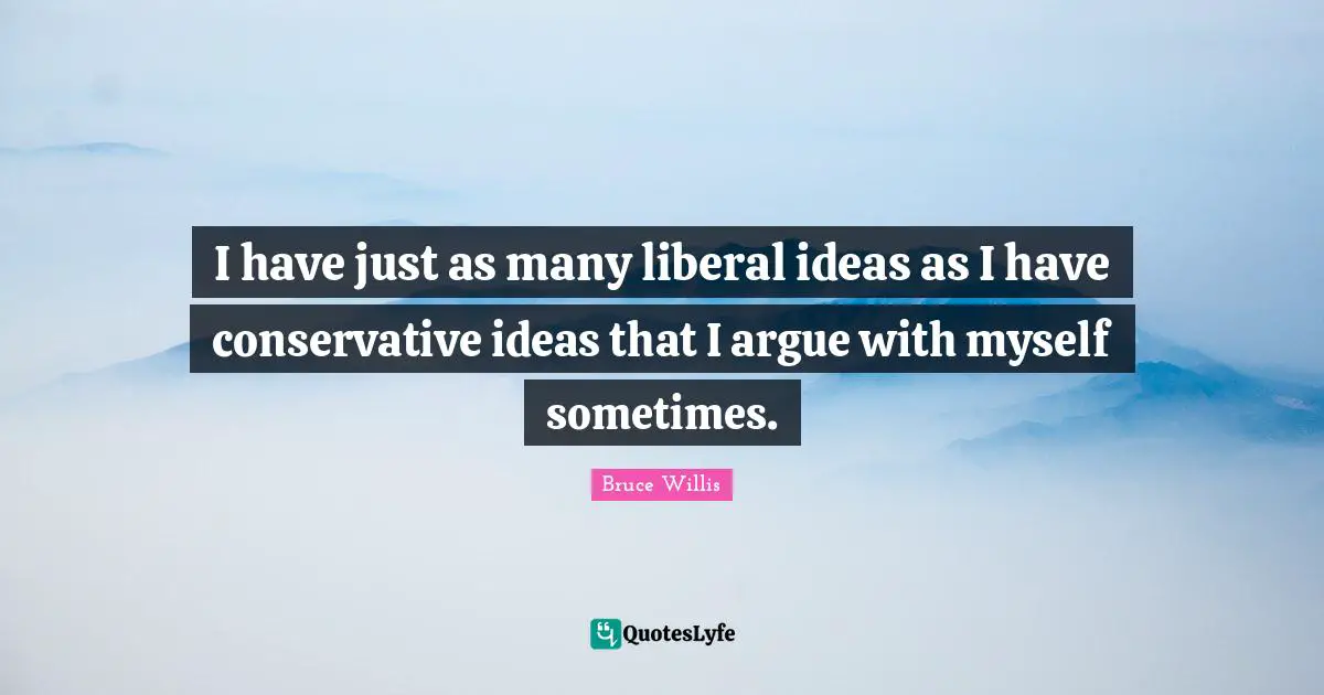 I have just as many liberal ideas as I have conservative ideas that I argue with myself sometimes.