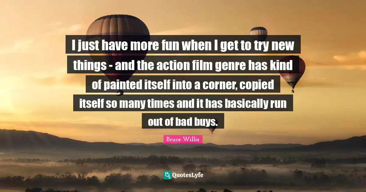 I just have more fun when I get to try new things - and the action film genre has kind of painted itself into a corner, copied itself so many times and it has basically run out of bad buys.