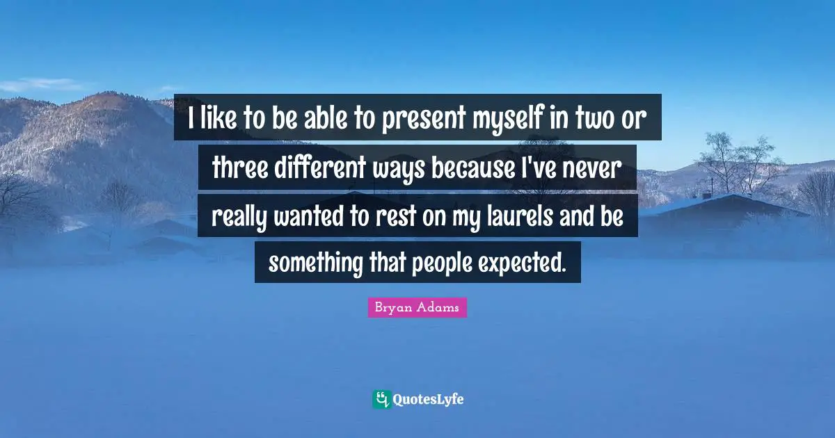 I like to be able to present myself in two or three different ways because I've never really wanted to rest on my laurels and be something that people expected.