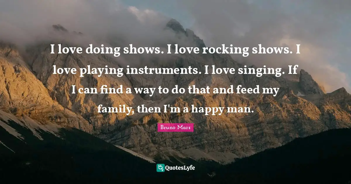 I love doing shows. I love rocking shows. I love playing instruments. I love singing. If I can find a way to do that and feed my family, then I'm a happy man.