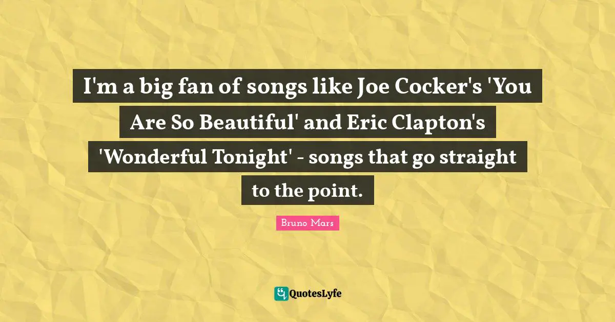 I'm a big fan of songs like Joe Cocker's 'You Are So Beautiful' and Eric Clapton's 'Wonderful Tonight' - songs that go straight to the point.