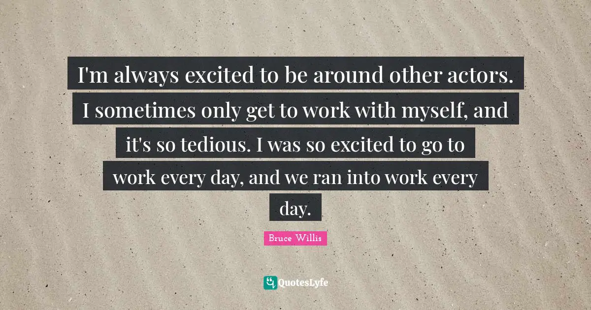 I'm always excited to be around other actors. I sometimes only get to work with myself, and it's so tedious. I was so excited to go to work every day, and we ran into work every day.
