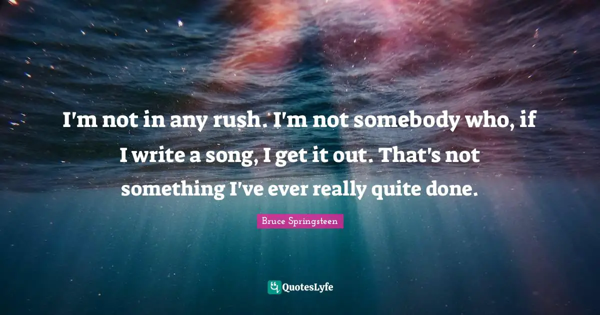 I'm not in any rush. I'm not somebody who, if I write a song, I get it out. That's not something I've ever really quite done.