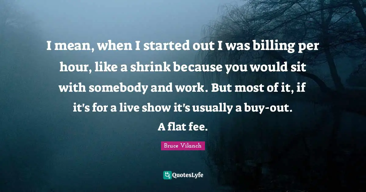 Hours Quotes: "I mean, when I started out I was billing per hour, like a shrink because you would sit with somebody and work. But most of it, if it's for a live show it's usually a buy-out. A flat fee."