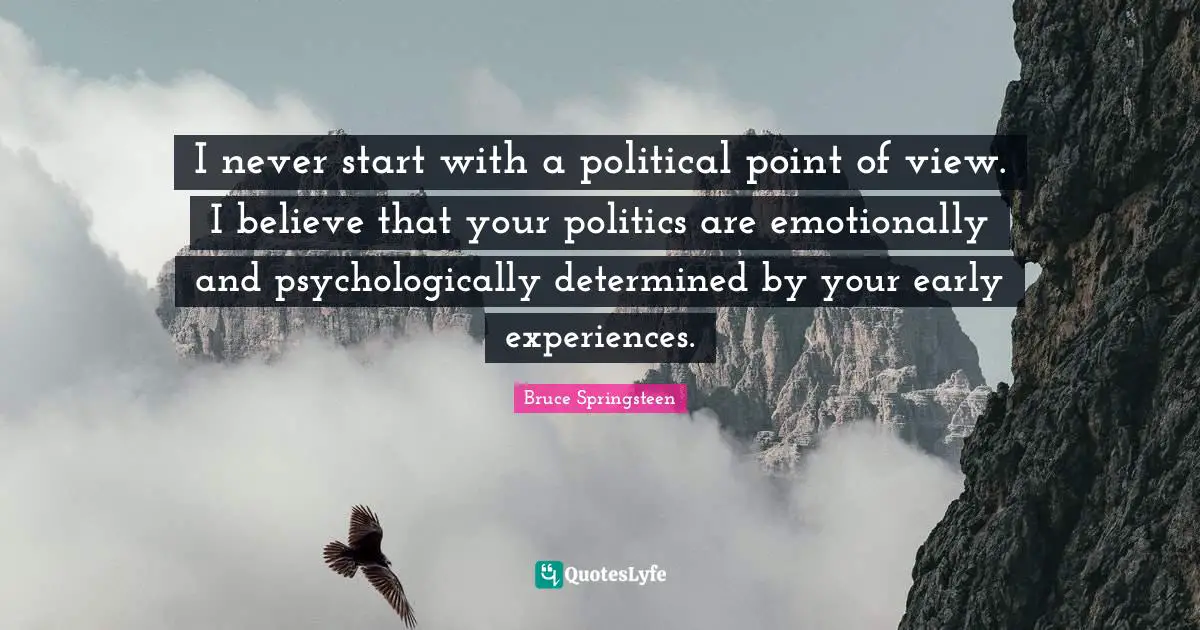 I never start with a political point of view. I believe that your politics are emotionally and psychologically determined by your early experiences.
