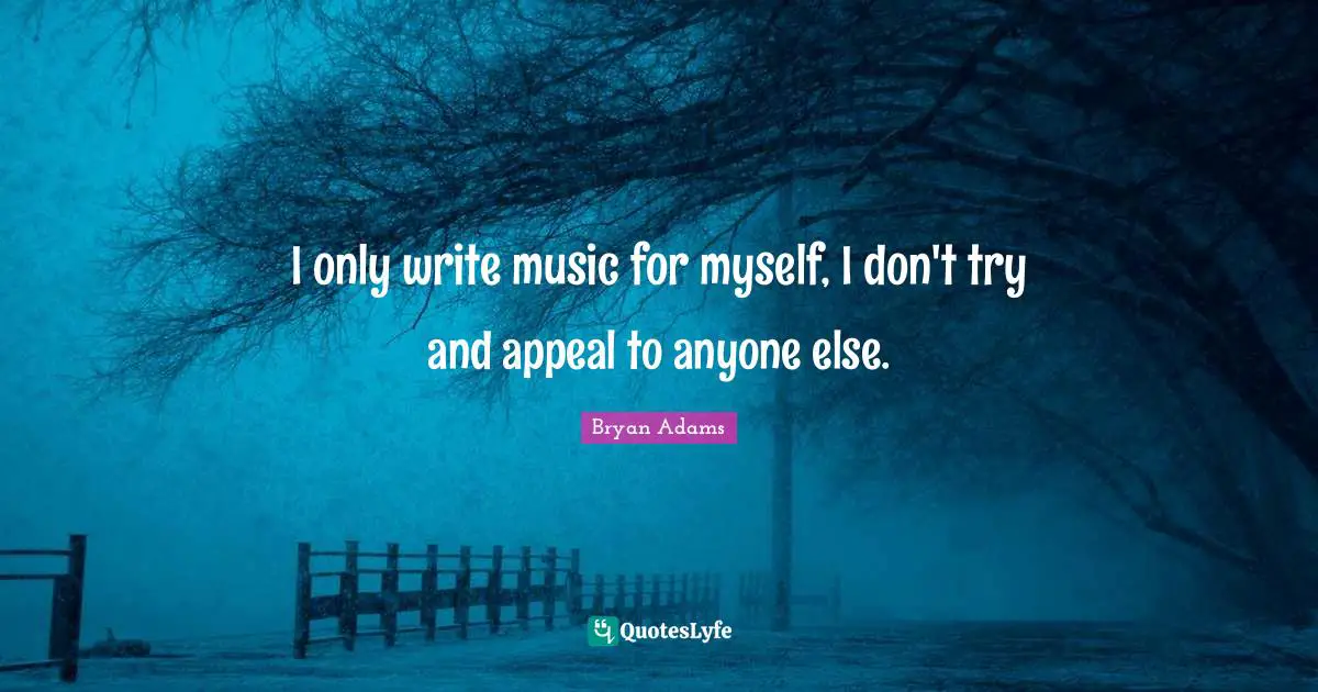 I only write music for myself, I don't try and appeal to anyone else.
