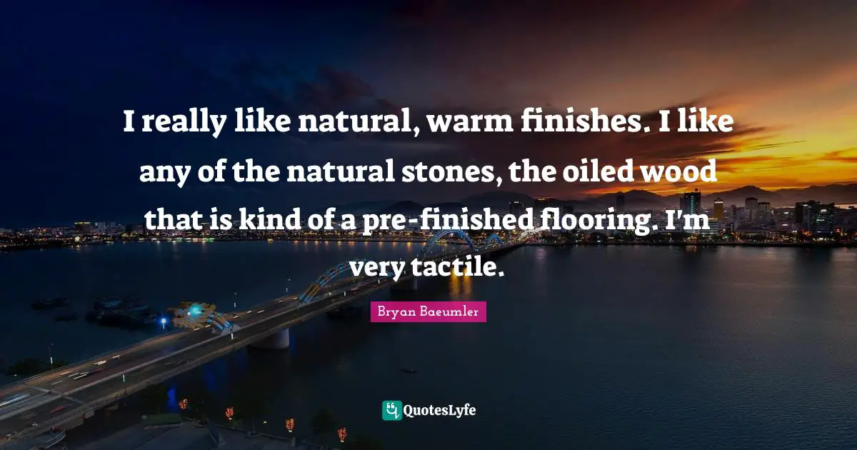 I really like natural, warm finishes. I like any of the natural stones, the oiled wood that is kind of a pre-finished flooring. I'm very tactile.