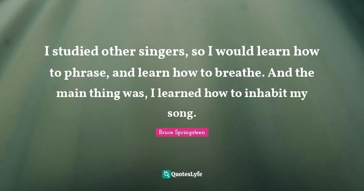 I studied other singers, so I would learn how to phrase, and learn how to breathe. And the main thing was, I learned how to inhabit my song.