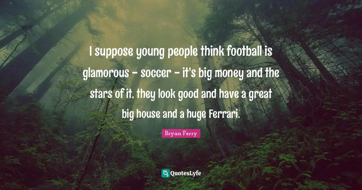 I suppose young people think football is glamorous - soccer - it's big money and the stars of it, they look good and have a great big house and a huge Ferrari.
