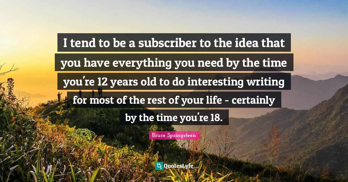 I tend to be a subscriber to the idea that you have everything you need by the time you're 12 years old to do interesting writing for most of the rest of your life - certainly by the time you're 18.