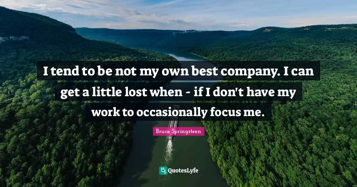 I tend to be not my own best company. I can get a little lost when - if I don't have my work to occasionally focus me.