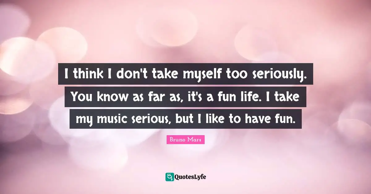 I think I don't take myself too seriously. You know as far as, it's a fun life. I take my music serious, but I like to have fun.
