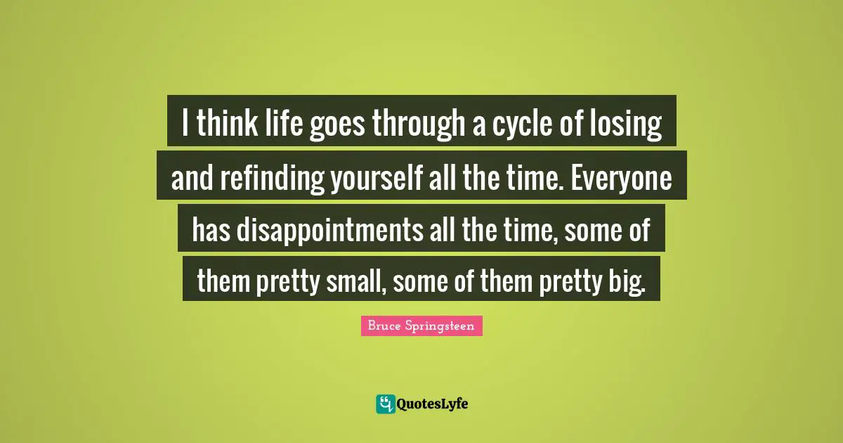 I think life goes through a cycle of losing and refinding yourself all the time. Everyone has disappointments all the time, some of them pretty small, some of them pretty big.