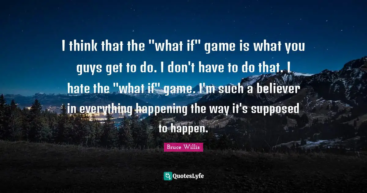 I think that the "what if" game is what you guys get to do. I don't have to do that. I hate the "what if" game. I'm such a believer in everything happening the way it's supposed to happen.