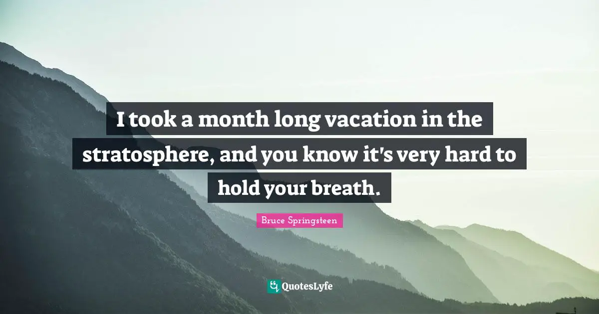 I took a month long vacation in the stratosphere, and you know it's very hard to hold your breath.