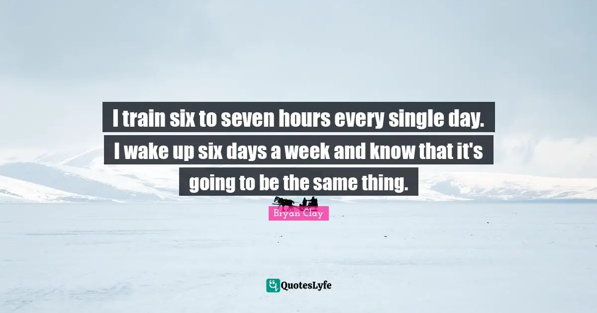 I train six to seven hours every single day. I wake up six days a week and know that it's going to be the same thing.