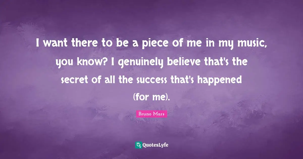 I want there to be a piece of me in my music, you know? I genuinely believe that's the secret of all the success that's happened (for me).