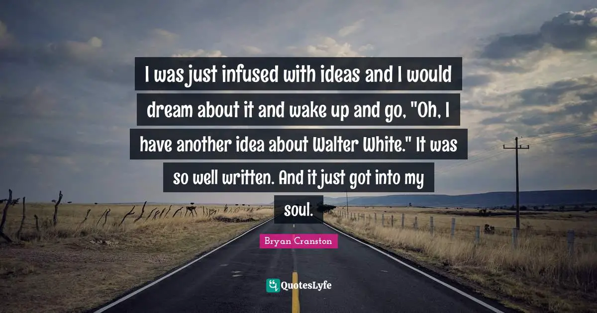 I was just infused with ideas and I would dream about it and wake up and go, "Oh, I have another idea about Walter White." It was so well written. And it just got into my soul.