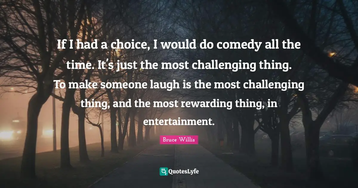 If I had a choice, I would do comedy all the time. It's just the most challenging thing. To make someone laugh is the most challenging thing, and the most rewarding thing, in entertainment.