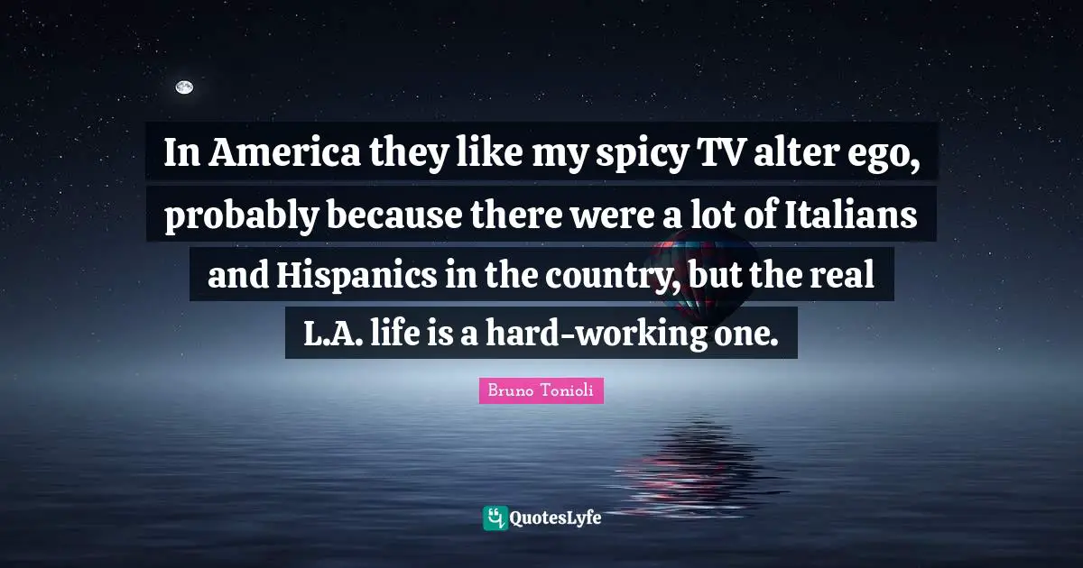 In America they like my spicy TV alter ego, probably because there were a lot of Italians and Hispanics in the country, but the real L.A. life is a hard-working one.