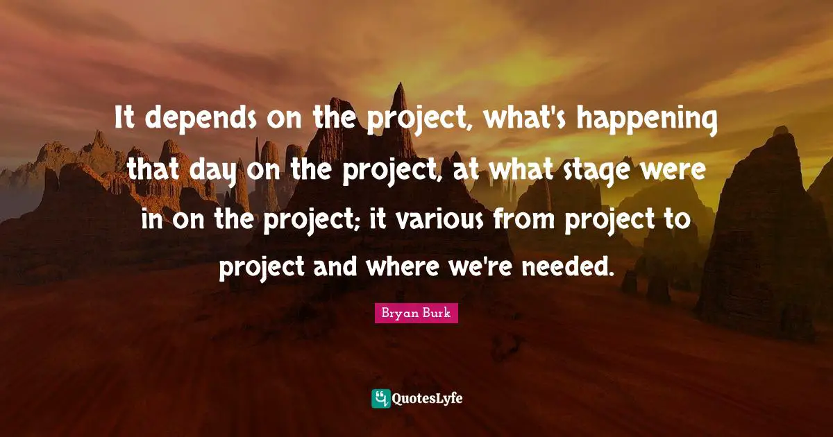 It depends on the project, what's happening that day on the project, at what stage were in on the project; it various from project to project and where we're needed.